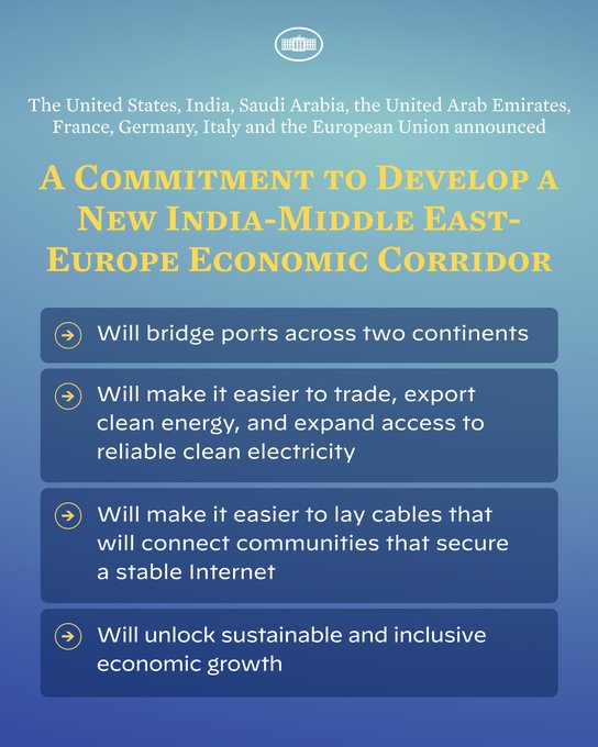 The United States, India, Saudi Arabia, the United Arab Emirates, France, Germany, Italy and the European Union announced a commitment to develop a new India-Middle East-Europe Economic Corridor.  1.  Will bridge ports across two continents 2.  Will make it easier to trade, export clean energy, and expand access to reliable clean electricity 3.  Will make it easier to lay cables that will connect communities that secure a stable Internet 4.  Will unlock sustainable and inclusive economic growth